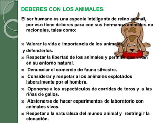 DEBERES CON LOS ANIMALES
El ser humano es una especie inteligente de reino animal,
por eso tiene deberes para con sus hermanos animales no
racionales, tales como:
Valorar la vida e importancia de los animales
y defenderlos.
Respetar la libertad de los animales y permitir que vivan
en su entorno natural.
Denunciar el comercio de fauna silvestre.
Considerar y respetar a los animales explotados
laboralmente por el hombre.
Oponerse a los espectáculos de corridas de toros y a las
riñas de gallos.
Abstenerse de hacer experimentos de laboratorio con
animales vivos.
Respetar a la naturaleza del mundo animal y restringir la
clonación.
 