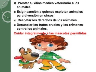 Prestar auxilios medico veterinario a los
animales.
Exigir sanción a quienes exploten animales
para diversión en circos.
Respetar los derechos de los animales.
Denunciar los tratos crueles y los crímenes
contra los animales.
Cuidar integralmente a las mascotas permitidas.
 