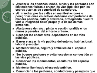 Ayudar a los ancianos, niños, niñas y las personas con
limitaciones físicas a cruzar las vías publicas por las
cebras y zonas de seguridad de semáforos.
Al marchar por las calles en manifestaciones o
peregrinaciones colectivas debemos comportarnos de
manera pacífica, culta y civilizada, protegiendo nuestra
vida e integridad física propia y la de las demás
personas.
Abstenerse de rayar, pintar o escribir grafitis e los
muros y paredes del entorno urbano.
Recoger los escombros depositados en las vías
públicas.
Barrer y asear la vía publica del entorno habitacional,
laboral y escolar.
Mantener limpio, seguro y embellecido el espacio
público.
Ser buenos peatones y evitar ocasionar congestión en
las vías públicas.
Conservar los monumentos, esculturas del espacio
publico.
Mantener iluminado el espacio público.
Denunciar a los peatones, conductores y pasajeros que
 
