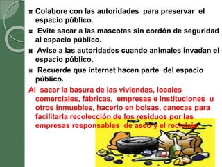 Colabore con las autoridades para preservar el
espacio público.
Evite sacar a las mascotas sin cordón de seguridad
al espacio público.
Avise a las autoridades cuando animales invadan el
espacio público.
Recuerde que internet hacen parte del espacio
público.
Al sacar la basura de las viviendas, locales
comerciales, fábricas, empresas e instituciones u
otros inmuebles, hacerlo en bolsas, canecas para
facilitarla recolección de los residuos por las
empresas responsables de aseo y el reciclaje.
 