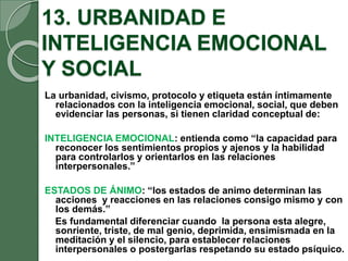 13. URBANIDAD E
INTELIGENCIA EMOCIONAL
Y SOCIAL
La urbanidad, civismo, protocolo y etiqueta están íntimamente
relacionados con la inteligencia emocional, social, que deben
evidenciar las personas, si tienen claridad conceptual de:
INTELIGENCIA EMOCIONAL: entienda como “la capacidad para
reconocer los sentimientos propios y ajenos y la habilidad
para controlarlos y orientarlos en las relaciones
interpersonales.”
ESTADOS DE ÁNIMO: “los estados de animo determinan las
acciones y reacciones en las relaciones consigo mismo y con
los demás.”
Es fundamental diferenciar cuando la persona esta alegre,
sonriente, triste, de mal genio, deprimida, ensimismada en la
meditación y el silencio, para establecer relaciones
interpersonales o postergarlas respetando su estado psíquico.
 