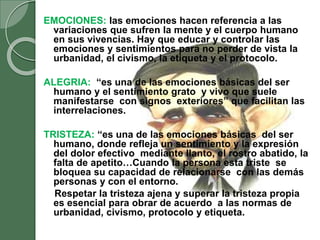 EMOCIONES: las emociones hacen referencia a las
variaciones que sufren la mente y el cuerpo humano
en sus vivencias. Hay que educar y controlar las
emociones y sentimientos para no perder de vista la
urbanidad, el civismo, la etiqueta y el protocolo.
ALEGRIA: “es una de las emociones básicas del ser
humano y el sentimiento grato y vivo que suele
manifestarse con signos exteriores” que facilitan las
interrelaciones.
TRISTEZA: “es una de las emociones básicas del ser
humano, donde refleja un sentimiento y la expresión
del dolor efectivo mediante llanto, el rostro abatido, la
falta de apetito…Cuando la persona esta triste se
bloquea su capacidad de relacionarse con las demás
personas y con el entorno.
Respetar la tristeza ajena y superar la tristeza propia
es esencial para obrar de acuerdo a las normas de
urbanidad, civismo, protocolo y etiqueta.
 