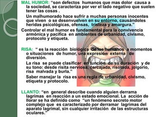 MAL HUMOR: “son defectos humanos que mas dolor causa a
la sociedad, se caracteriza por ver el lado negativo que suelen
tener las cosas .
Un malhumorado hace sufrir a muchas personas inocentes
que viven o se desenvuelven en su entorno, causándoles
heridas psicológicas, ofensas, tristeza y amargura.”
Controlar el mal humor es fundamental para la convivencia
armónica y pacifica en ambientes de urbanidad, civismo,
protocolo y etiqueta.
RISA: “ es la reacción biológica de los humanos a momentos
o situaciones de humor, una expresión externa de
diversión.
La risa se puede clasificar en función de su duración y de
su tono: desde risita nerviosa, carcajada, risotada, jolgorio,
risa malvada y burla.”
Saber manejar la risa es una regla de urbanidad, civismo,
etiqueta y protocolo.
LLANTO: “en general describe cuando alguien derrama
lagrimas en reacción a un estado emocional. La acción de
llorar se ha definido como “un fenómeno secreto motor
complejo que es caracterizado por derramar lagrimas del
aparato lagrimal, sin cualquier irritación de las estructuras
oculares.”
 