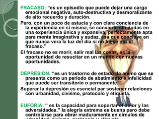FRACASO: “es un episodio que puede dejar una carga
emocional negativa, auto-destructiva y desmoralizante
de alto recuerdo y duración.
Pero, con un poco de astucia y con clara conciencia de
la experiencia en si misma, se convierte sin dudas en
una experiencia única y expansiva, perfectamente apta
para mente imaginativa y audaz, esa que concluye en
que nunca vera la luz del día si no fuese por el
fracaso.”
El fracaso no es morir, salir mal las cosas, es la
oportunidad de resucitar en un mundo con nuevas
oportunidades.
DEPRESION: “es un trastorno de estado de animo que se
presenta como un periodo de abatimiento e infelicidad
que puede ser transitorio o permanente.”
Superar la depresión es esencial par sostener relaciones
con urbanidad, civismo, protocolo y etiqueta.
EUFORIA: “ es la capacidad para soportar el dolor y las
adversidades.” la alegría extrema es buena pero debe
controlarse para obrar maduramente en círculos de
 