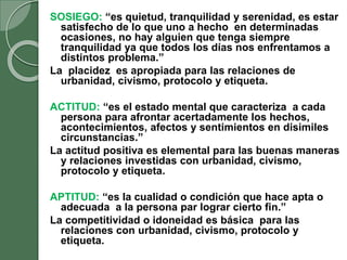 SOSIEGO: “es quietud, tranquilidad y serenidad, es estar
satisfecho de lo que uno a hecho en determinadas
ocasiones, no hay alguien que tenga siempre
tranquilidad ya que todos los días nos enfrentamos a
distintos problema.”
La placidez es apropiada para las relaciones de
urbanidad, civismo, protocolo y etiqueta.
ACTITUD: “es el estado mental que caracteriza a cada
persona para afrontar acertadamente los hechos,
acontecimientos, afectos y sentimientos en disimiles
circunstancias.”
La actitud positiva es elemental para las buenas maneras
y relaciones investidas con urbanidad, civismo,
protocolo y etiqueta.
APTITUD: “es la cualidad o condición que hace apta o
adecuada a la persona par lograr cierto fin.”
La competitividad o idoneidad es básica para las
relaciones con urbanidad, civismo, protocolo y
etiqueta.
 