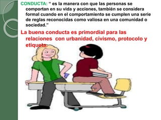 CONDUCTA: “ es la manera con que las personas se
comportan en su vida y acciones, también se considera
formal cuando en el comportamiento se cumplen una serie
de reglas reconocidas como valiosa en una comunidad o
sociedad.”
La buena conducta es primordial para las
relaciones con urbanidad, civismo, protocolo y
etiqueta.
 