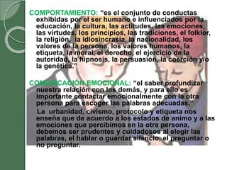 COMPORTAMIENTO: “es el conjunto de conductas
exhibidas por el ser humano e influenciados por la
educación, la cultura, las actitudes, las emociones,
las virtudes, los principios, las tradiciones, el folklor,
la religión, la idiosincrasia, la nacionalidad, los
valores de la persona, los valores humanos, la
etiqueta, la moral, el derecho, el ejercicio de la
autoridad, la hipnosis, la persuasión, la coerción y/o
la genética.”
COMUNICACIÓN EMOCIONAL: “el saber profundizar
nuestra relación con los demás, y para ello es
importante contactar emocionalmente con la otra
persona para escoger las palabras adecuadas.”
La urbanidad, civismo, protocolo y etiqueta nos
enseña que de acuerdo a los estados de animo y a las
emociones que percibimos en la otra persona,
debemos ser prudentes y cuidadosos al elegir las
palabras, el hablar o guardar silencio, el preguntar o
no preguntar.
 