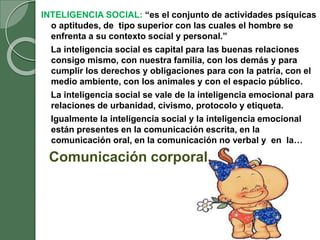 INTELIGENCIA SOCIAL: “es el conjunto de actividades psíquicas
o aptitudes, de tipo superior con las cuales el hombre se
enfrenta a su contexto social y personal.”
La inteligencia social es capital para las buenas relaciones
consigo mismo, con nuestra familia, con los demás y para
cumplir los derechos y obligaciones para con la patria, con el
medio ambiente, con los animales y con el espacio público.
La inteligencia social se vale de la inteligencia emocional para
relaciones de urbanidad, civismo, protocolo y etiqueta.
Igualmente la inteligencia social y la inteligencia emocional
están presentes en la comunicación escrita, en la
comunicación oral, en la comunicación no verbal y en la…
Comunicación corporal.
 