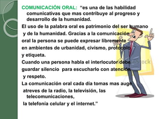 COMUNICACIÓN ORAL: “es una de las habilidad
comunicativas que mas contribuye al progreso y
desarrollo de la humanidad.
El uso de la palabra oral es patrimonio del ser humano
y de la humanidad. Gracias a la comunicación
oral la persona se puede expresar libremente
en ambientes de urbanidad, civismo, protocolo
y etiqueta.
Cuando una persona habla el interlocutor debe
guardar silencio para escucharlo con atención
y respeto.
La comunicación oral cada día tomas mas auge
atreves de la radio, la televisión, las
telecomunicaciones,
la telefonía celular y el internet.”
 