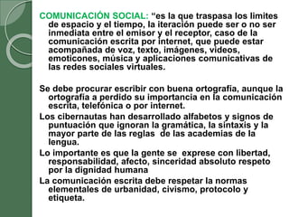 COMUNICACIÓN SOCIAL: “es la que traspasa los limites
de espacio y el tiempo, la iteración puede ser o no ser
inmediata entre el emisor y el receptor, caso de la
comunicación escrita por internet, que puede estar
acompañada de voz, texto, imágenes, videos,
emoticones, música y aplicaciones comunicativas de
las redes sociales virtuales.
Se debe procurar escribir con buena ortografía, aunque la
ortografía a perdido su importancia en la comunicación
escrita, telefónica o por internet.
Los cibernautas han desarrollado alfabetos y signos de
puntuación que ignoran la gramática, la sintaxis y la
mayor parte de las reglas de las academias de la
lengua.
Lo importante es que la gente se exprese con libertad,
responsabilidad, afecto, sinceridad absoluto respeto
por la dignidad humana
La comunicación escrita debe respetar la normas
elementales de urbanidad, civismo, protocolo y
etiqueta.
 