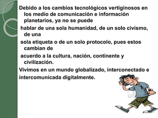 Debido a los cambios tecnológicos vertiginosos en
los medio de comunicación e información
planetarios, ya no se puede
hablar de una sola humanidad, de un solo civismo,
de una
sola etiqueta o de un solo protocolo, pues estos
cambian de
acuerdo a la cultura, nación, continente y
civilización.
Vivimos en un mundo globalizado, interconectado e
intercomunicada digitalmente.
 