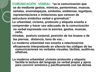 COMUNICACIÓN VERBAL: “es la comunicación que
se da mediante gestos, mímicas, pantomimas, muecas,
señales, onomatopeyas, símbolos, emblemas, logotipos,
representaciones e imitaciones que carecen de
estructura sintáctica verbal o gramatical.”
La urbanidad, civismo, protocolo y etiqueta enseña a
comprender y hacer uso adecuado de la comunicación
no verbal expresada con la sonrisa, gestos, muecas,
ceño,
miradas, postura corporal, posición de los brazos o de
las piernas, distancia, tono de voz…
La moderna urbanidad nos enseña a relacionarnos
eficazmente interpretando en silencio los códigos de las
comunicaciones no verbales visuales, táctiles, auditivas,
olfativas.
La moderna urbanidad ,civismo protocolo y etiqueta
facilita la lectura del lenguaje no verbal propio y ajeno
para convivir armónica y pacíficamente con las demás
 