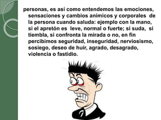 personas, es así como entendemos las emociones,
sensaciones y cambios anímicos y corporales de
la persona cuando saluda: ejemplo con la mano,
si el apretón es leve, normal o fuerte; si suda, si
tiembla, si confronta la mirada o no, en fin
percibimos seguridad, inseguridad, nerviosismo,
sosiego, deseo de huir, agrado, desagrado,
violencia o fastidio.
 
