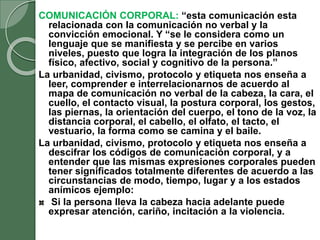 COMUNICACIÓN CORPORAL: “esta comunicación esta
relacionada con la comunicación no verbal y la
convicción emocional. Y “se le considera como un
lenguaje que se manifiesta y se percibe en varios
niveles, puesto que logra la integración de los planos
físico, afectivo, social y cognitivo de la persona.”
La urbanidad, civismo, protocolo y etiqueta nos enseña a
leer, comprender e interrelacionarnos de acuerdo al
mapa de comunicación no verbal de la cabeza, la cara, el
cuello, el contacto visual, la postura corporal, los gestos,
las piernas, la orientación del cuerpo, el tono de la voz, la
distancia corporal, el cabello, el olfato, el tacto, el
vestuario, la forma como se camina y el baile.
La urbanidad, civismo, protocolo y etiqueta nos enseña a
descifrar los códigos de comunicación corporal, y a
entender que las mismas expresiones corporales pueden
tener significados totalmente diferentes de acuerdo a las
circunstancias de modo, tiempo, lugar y a los estados
anímicos ejemplo:
Si la persona lleva la cabeza hacia adelante puede
expresar atención, cariño, incitación a la violencia.
 