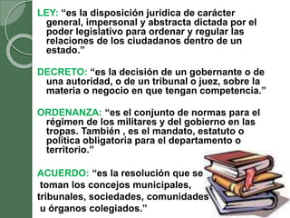 LEY: “es la disposición jurídica de carácter
general, impersonal y abstracta dictada por el
poder legislativo para ordenar y regular las
relaciones de los ciudadanos dentro de un
estado.”
DECRETO: “es la decisión de un gobernante o de
una autoridad, o de un tribunal o juez, sobre la
materia o negocio en que tengan competencia.”
ORDENANZA: “es el conjunto de normas para el
régimen de los militares y del gobierno en las
tropas. También , es el mandato, estatuto o
política obligatoria para el departamento o
territorio.”
ACUERDO: “es la resolución que se
toman los concejos municipales,
tribunales, sociedades, comunidades
u órganos colegiados.”
 