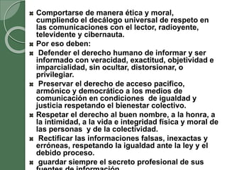Comportarse de manera ética y moral,
cumpliendo el decálogo universal de respeto en
las comunicaciones con el lector, radioyente,
televidente y cibernauta.
Por eso deben:
Defender el derecho humano de informar y ser
informado con veracidad, exactitud, objetividad e
imparcialidad, sin ocultar, distorsionar, o
privilegiar.
Preservar el derecho de acceso pacifico,
armónico y democrático a los medios de
comunicación en condiciones de igualdad y
justicia respetando el bienestar colectivo.
Respetar el derecho al buen nombre, a la honra, a
la intimidad, a la vida e integridad física y moral de
las personas y de la colectividad.
Rectificar las informaciones falsas, inexactas y
erróneas, respetando la igualdad ante la ley y el
debido proceso.
guardar siempre el secreto profesional de sus
 
