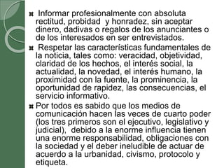 Informar profesionalmente con absoluta
rectitud, probidad y honradez, sin aceptar
dinero, dadivas o regalos de los anunciantes o
de los interesados en ser entrevistados.
Respetar las características fundamentales de
la noticia, tales como: veracidad, objetividad,
claridad de los hechos, el interés social, la
actualidad, la novedad, el interés humano, la
proximidad con la fuente, la prominencia, la
oportunidad de rapidez, las consecuencias, el
servicio informativo.
Por todos es sabido que los medios de
comunicación hacen las veces de cuarto poder
(los tres primeros son el ejecutivo, legislativo y
judicial), debido a la enorme influencia tienen
una enorme responsabilidad, obligaciones con
la sociedad y el deber ineludible de actuar de
acuerdo a la urbanidad, civismo, protocolo y
etiqueta.
 