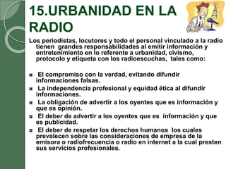 15.URBANIDAD EN LA
RADIO
Los periodistas, locutores y todo el personal vinculado a la radio
tienen grandes responsabilidades al emitir información y
entretenimiento en lo referente a urbanidad, civismo,
protocolo y etiqueta con los radioescuchas, tales como:
El compromiso con la verdad, evitando difundir
informaciones falsas.
La independencia profesional y equidad ética al difundir
informaciones.
La obligación de advertir a los oyentes que es información y
que es opinión.
El deber de advertir a los oyentes que es información y que
es publicidad.
El deber de respetar los derechos humanos los cuales
prevalecen sobre las consideraciones de empresa de la
emisora o radiofrecuencia o radio en internet a la cual presten
sus servicios profesionales.
 