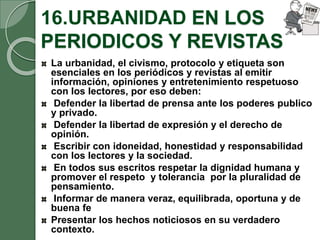 16.URBANIDAD EN LOS
PERIODICOS Y REVISTAS
La urbanidad, el civismo, protocolo y etiqueta son
esenciales en los periódicos y revistas al emitir
información, opiniones y entretenimiento respetuoso
con los lectores, por eso deben:
Defender la libertad de prensa ante los poderes publico
y privado.
Defender la libertad de expresión y el derecho de
opinión.
Escribir con idoneidad, honestidad y responsabilidad
con los lectores y la sociedad.
En todos sus escritos respetar la dignidad humana y
promover el respeto y tolerancia por la pluralidad de
pensamiento.
Informar de manera veraz, equilibrada, oportuna y de
buena fe
Presentar los hechos noticiosos en su verdadero
contexto.
 