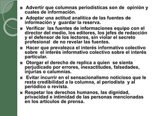 Advertir que columnas periodísticas son de opinión y
cuales de información.
Adoptar una actitud analítica de las fuentes de
información y guardar la reserva.
Verificar las fuentes de informaciones equipo con el
director del medio, los editores, los jefes de redacción
y el defensor de los lectores, sin violar el secreto
profesional de no revelar las fuentes.
Hacer que prevalezca el interés informativo colectivo
sobre el interés informativo colectivo sobre el interés
particular.
Otorgar el derecho de replica a quien se sienta
perjudicado por errores, inexactitudes, falsedades,
injurias o calumnias.
Evitar incurrir en el sensacionalismo noticioso que le
resta credibilidad a la columna, al periodista y al
periódico o revista.
Respetar los derechos humanos, las dignidad,
privacidad e intimidad de las personas mencionadas
en los artículos de prensa.
 