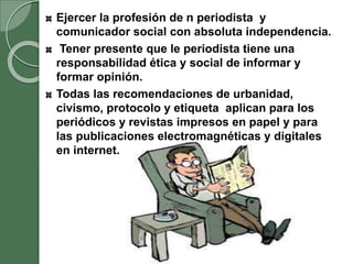 Ejercer la profesión de n periodista y
comunicador social con absoluta independencia.
Tener presente que le periodista tiene una
responsabilidad ética y social de informar y
formar opinión.
Todas las recomendaciones de urbanidad,
civismo, protocolo y etiqueta aplican para los
periódicos y revistas impresos en papel y para
las publicaciones electromagnéticas y digitales
en internet.
 