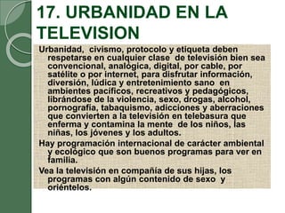 17. URBANIDAD EN LA
TELEVISION
Urbanidad, civismo, protocolo y etiqueta deben
respetarse en cualquier clase de televisión bien sea
convencional, analógica, digital, por cable, por
satélite o por internet, para disfrutar información,
diversión, lúdica y entretenimiento sano en
ambientes pacíficos, recreativos y pedagógicos,
librándose de la violencia, sexo, drogas, alcohol,
pornografía, tabaquismo, adicciones y aberraciones
que convierten a la televisión en telebasura que
enferma y contamina la mente de los niños, las
niñas, los jóvenes y los adultos.
Hay programación internacional de carácter ambiental
y ecológico que son buenos programas para ver en
familia.
Vea la televisión en compañía de sus hijas, los
programas con algún contenido de sexo y
oriéntelos.
 