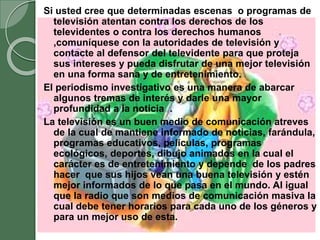 Si usted cree que determinadas escenas o programas de
televisión atentan contra los derechos de los
televidentes o contra los derechos humanos
,comuníquese con la autoridades de televisión y
contacte al defensor del televidente para que proteja
sus intereses y pueda disfrutar de una mejor televisión
en una forma sana y de entretenimiento.
El periodismo investigativo es una manera de abarcar
algunos tremas de interés y darle una mayor
profundidad a la noticia .
La televisión es un buen medio de comunicación atreves
de la cual de mantiene informado de noticias, farándula,
programas educativos, películas, programas
ecológicos, deportes, dibujo animados en la cual el
carácter es de entretenimiento y depende de los padres
hacer que sus hijos vean una buena televisión y estén
mejor informados de lo que pasa en el mundo. Al igual
que la radio que son medios de comunicación masiva la
cual debe tener horarios para cada uno de los géneros y
para un mejor uso de esta.
 
