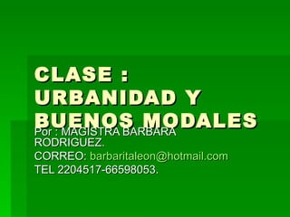CLASE : URBANIDAD Y BUENOS MODALES Por : MAGISTRA BARBARA RODRIGUEZ. CORREO:  [email_address] TEL 2204517-66598053. 