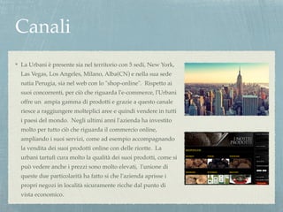 Canali 
La Urbani è presente sia nel territorio con 5 sedi, New York, 
Las Vegas, Los Angeles, Milano, Alba(CN) e nella sua sede 
natia Perugia, sia nel web con lo "shop-online". Rispetto ai 
suoi concorrenti, per ciò che riguarda l'e-commerce, l'Urbani 
offre un ampia gamma di prodotti e grazie a questo canale 
riesce a raggiungere molteplici aree e quindi vendere in tutti 
i paesi del mondo. Negli ultimi anni l'azienda ha investito 
molto per tutto ciò che riguarda il commercio online, 
ampliando i suoi servizi, come ad esempio accompagnando 
la vendita dei suoi prodotti online con delle ricette. La 
urbani tartufi cura molto la qualità dei suoi prodotti, come si 
può vedere anche i prezzi sono molto elevati, l'unione di 
queste due particolarità ha fatto si che l'azienda aprisse i 
propri negozi in località sicuramente ricche dal punto di 
vista economico. 
 