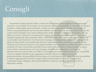 Consigli 
! Nonostante l’intensa attività online, Urbani non ha sfruttato ancora appieno la comunicazione 
interattiva con il cliente. Per esempio, ha sicuramente adottato una strategia di “racconto” del proprio 
prodotto e della propria storia aziendale, creando un forte brand internazionale con un target di 
clienti e un posizionamento nel mercato ben definito: sul sito è presente sia una sezione dedicata alle 
ricette a base di tartufo, sia un elenco bibliografico molto completo sulla storia del tartufo e sul suo 
utilizzo in cucina. Tuttavia la comunicazione online è ancora perlopiù unidirezionale e non viene 
sfruttato il potenziale delle comunità online e dell’interazione con il cliente (eccetto per l’attività sui 
social media come Facebook). Un’interessante strategia di sviluppo online potrebbe essere quella di 
aprire un blog, dando la possibilità agli utenti di condividere ricette, recensirle e valutarle. Inoltre 
l’impresa non ha nessuna presenza sui supporti mobile come smartphone e tablet: per promuovere la 
creazione di online communities potrebbe essere interessante affiancare al blog una app. In questo 
senso Urbani, coerentemente con la sua strategia, potrebbe fare affidamento a un’impresa 
specializzata così come ha fatto con Neikos. Un esempio può essere l’italiana Kiwi Local, in grado di 
creare un supporto mobile sia per aggregare comunità che per ecommerce: grazie alla 
geolocalizzazione, alla possibilità di networking e di condivisione di file è possibile dare la possibilità 
ai clienti e appassionati di tartufo e funghi (altro recente business di Urbani) di incontrarsi, 
condividere ricette, dialogare, oltre alla possibilità di comprare i prodotti direttamente da un 
dispositivo mobile. 
 