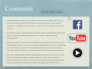 Comunità 
Clicca sulle icone! 
L'azienda urbani è iscritta nei principali social network mondiali, quali Twitter, 
Facebook e Youtube. Dal 2010 l 'azienda è iscritta a Facebook, e fino a questo 
momento ha registrato circa 2600 "like", invece su Twitter è seguita da circa 400 
"follower".! 
Nel canale Youtube, possiamo trovare video che parlano direttamente dell'azienda 
Urbani, come del prodotto più in generale, in media i video hanno 700 
visualizzazioni.! 
Andando a visitare i vari profili dell'azienda nei social network, si può notare che 
sono utilizzati più per una sorta di campagna pubblicitaria che non per un dialogo 
con i consumatori. Questo lo si evince anche andando ad analizzare i dati dei 
"like", dei "follower" e delle visualizzazioni che non sono particolarmente elevati. ! 
Più volte l'azienda Urbani tartufi ha partecipato ha trasmissioni televisive, la più 
famosa "the Apprentice Italia" con Flavio Briatore. Grazie alle community, 
l'azienda riesce a farsi conoscere in tutto il mondo, tutto ciò accompagnato anche 
dalla partecipazione a fiere internazionali come, Parigi, New York e Tokyo. 
 