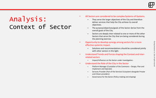 ©LivingEnterprise,Inc.2014.Allrightsreserved
Analysis:
Context of Sector
• All Sectors are considered to be complex Systems-of-Systems.
– They serve the larger objectives of the City and therefore
deliver services that help the City achieve its overall
objectives.
– The purpose/objectives/goals of the Sector derive from the
overall goals of the City.
– Sectors are deeply inter-related to one or more of the other
Sectors that serve the City that are being considered during
the planning exercise.
• Opportunity to develop synergy among sectors for a more
effective systemic impact.
– Solutions and recommendations should be considered jointly
with other sectors in this light.
• Understand Trends and Forces shaping the Context and inter-
related sectors
– Impact/influence on the Sector under investigation.
• Understand the Role of the City in the Sector
– Platform Manager (Custodian of the Commons – Design, Plan and
Implement and Operate)
– Services Provider (Part of the Services Ecosystem alongside Private
and Citizen providers)
– Governance for the Sector (Policy-making and shaping)
 