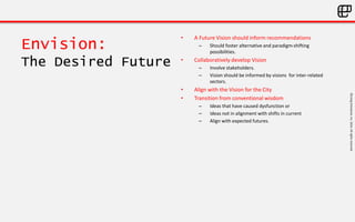 ©LivingEnterprise,Inc.2014.Allrightsreserved
Envision:
The Desired Future
• A Future Vision should inform recommendations
– Should foster alternative and paradigm-shifting
possibilities.
• Collaboratively develop Vision
– Involve stakeholders.
– Vision should be informed by visions for inter-related
sectors.
• Align with the Vision for the City
• Transition from conventional wisdom
– Ideas that have caused dysfunction or
– Ideas not in alignment with shifts in current
– Align with expected futures.
 