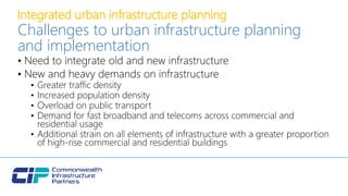 Integrated urban infrastructure planning
Challenges to urban infrastructure planning
and implementation
• Need to integrate old and new infrastructure
• New and heavy demands on infrastructure
• Greater traffic density
• Increased population density
• Overload on public transport
• Demand for fast broadband and telecoms across commercial and
residential usage
• Additional strain on all elements of infrastructure with a greater proportion
of high-rise commercial and residential buildings
 