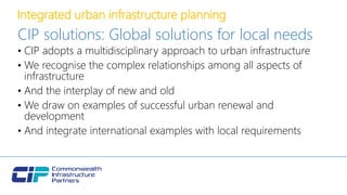 Integrated urban infrastructure planning
CIP solutions: Global solutions for local needs
• CIP adopts a multidisciplinary approach to urban infrastructure
• We recognise the complex relationships among all aspects of
infrastructure
• And the interplay of new and old
• We draw on examples of successful urban renewal and
development
• And integrate international examples with local requirements
 