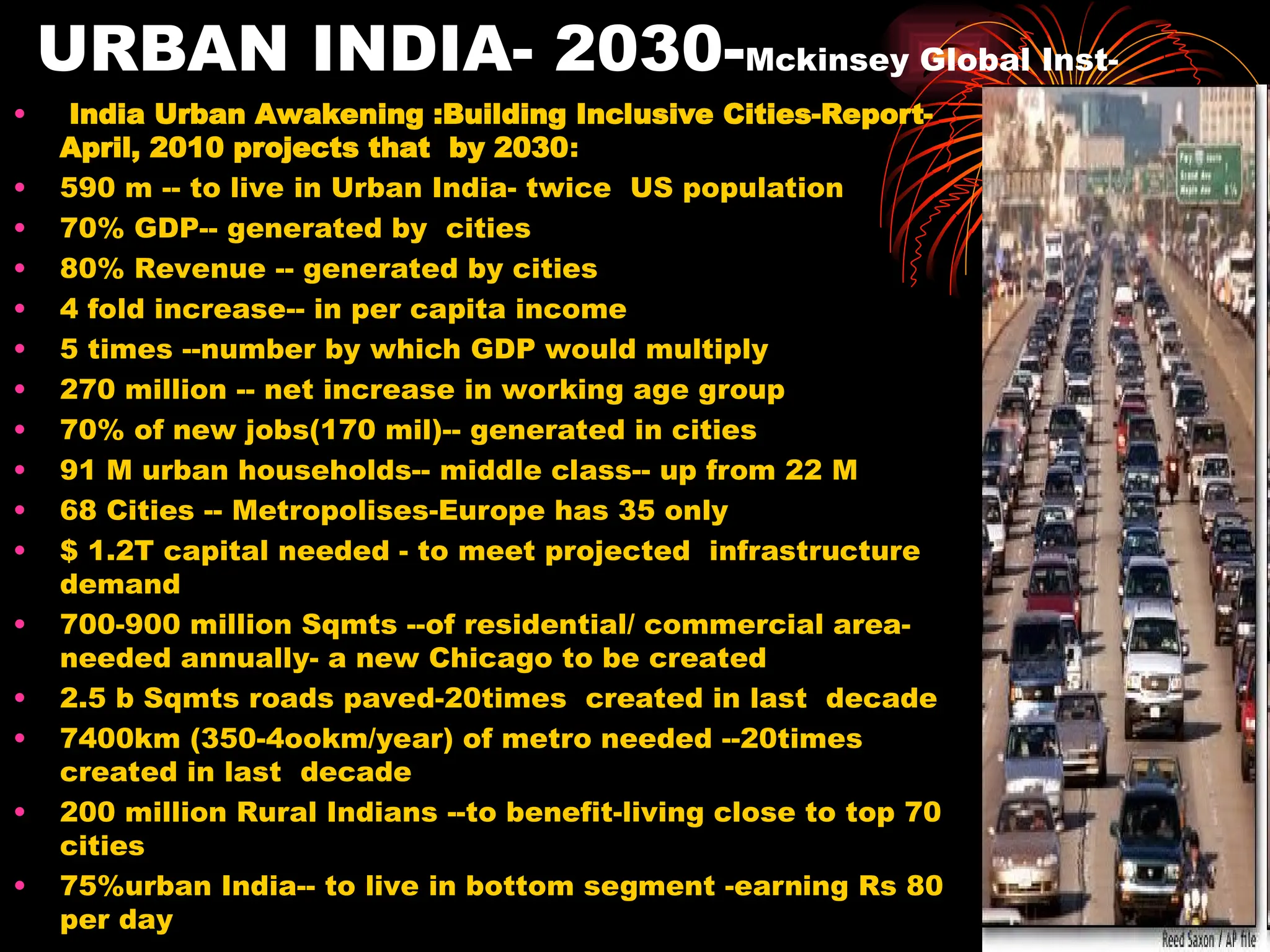 URBAN INDIA- 2030-Mckinsey Global Inst-
• India Urban Awakening :Building Inclusive Cities-Report-
April, 2010 projects that by 2030:
• 590 m -- to live in Urban India- twice US population
• 70% GDP-- generated by cities
• 80% Revenue -- generated by cities
• 4 fold increase-- in per capita income
• 5 times --number by which GDP would multiply
• 270 million -- net increase in working age group
• 70% of new jobs(170 mil)-- generated in cities
• 91 M urban households-- middle class-- up from 22 M
• 68 Cities -- Metropolises-Europe has 35 only
• $ 1.2T capital needed - to meet projected infrastructure
demand
• 700-900 million Sqmts --of residential/ commercial area-
needed annually- a new Chicago to be created
• 2.5 b Sqmts roads paved-20times created in last decade
• 7400km (350-4ookm/year) of metro needed --20times
created in last decade
• 200 million Rural Indians --to benefit-living close to top 70
cities
• 75%urban India-- to live in bottom segment -earning Rs 80
per day
 