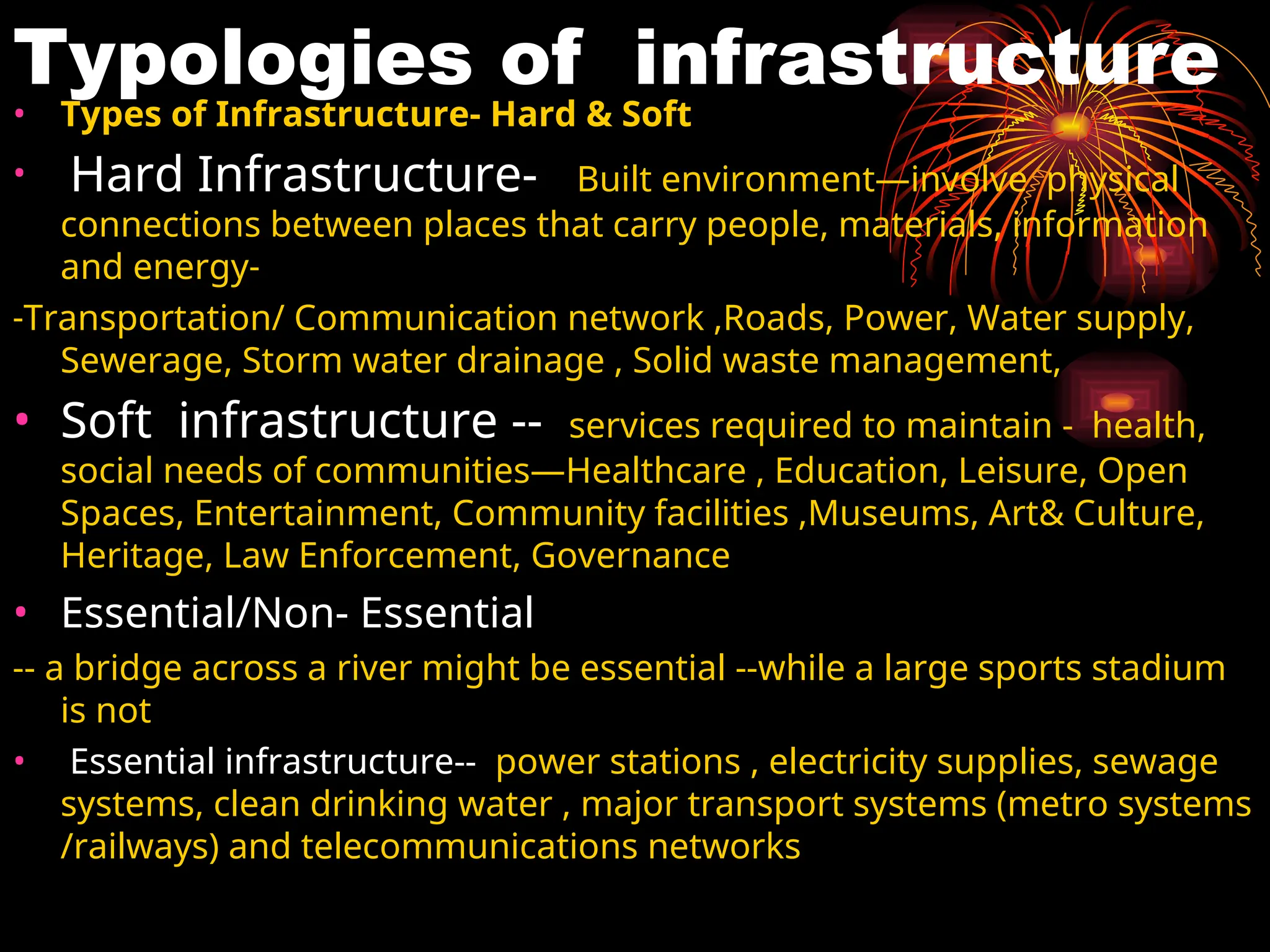Typologies of infrastructure
• Types of Infrastructure- Hard & Soft
• Hard Infrastructure- Built environment—involve physical
connections between places that carry people, materials, information
and energy-
-Transportation/ Communication network ,Roads, Power, Water supply,
Sewerage, Storm water drainage , Solid waste management,
• Soft infrastructure -- services required to maintain - health,
social needs of communities—Healthcare , Education, Leisure, Open
Spaces, Entertainment, Community facilities ,Museums, Art& Culture,
Heritage, Law Enforcement, Governance
• Essential/Non- Essential
-- a bridge across a river might be essential --while a large sports stadium
is not
• Essential infrastructure-- power stations , electricity supplies, sewage
systems, clean drinking water , major transport systems (metro systems
/railways) and telecommunications networks
 