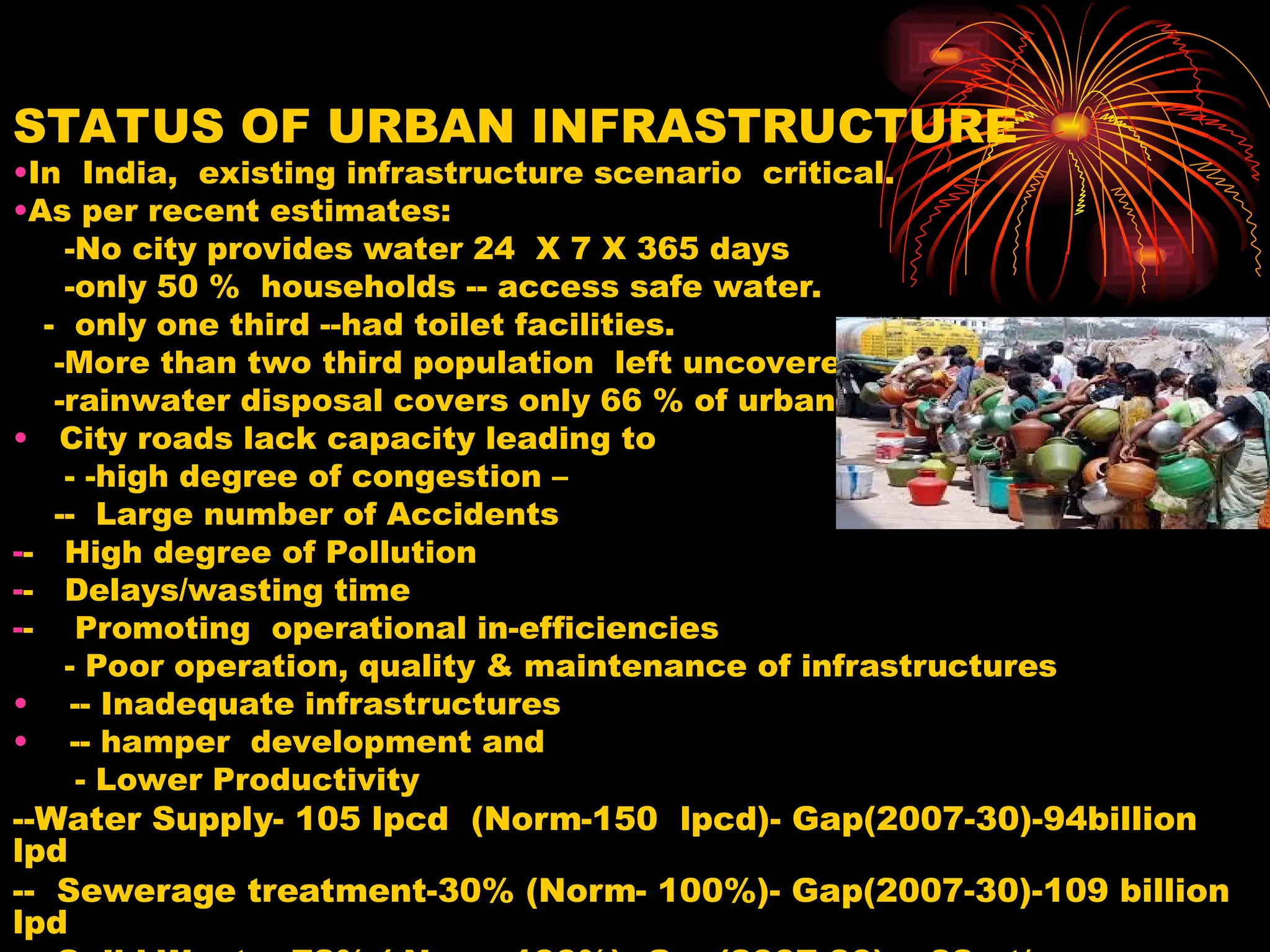 STATUS OF URBAN INFRASTRUCTURE
•In India, existing infrastructure scenario critical.
•As per recent estimates:
-No city provides water 24 X 7 X 365 days
-only 50 % households -- access safe water.
- only one third --had toilet facilities.
-More than two third population left uncovered by sanitation
-rainwater disposal covers only 66 % of urban population.
• City roads lack capacity leading to
- -high degree of congestion –
-- Large number of Accidents
-- High degree of Pollution
-- Delays/wasting time
-- Promoting operational in-efficiencies
- Poor operation, quality & maintenance of infrastructures
• -- Inadequate infrastructures
• -- hamper development and
- Lower Productivity
--Water Supply- 105 lpcd (Norm-150 lpcd)- Gap(2007-30)-94billion
lpd
-- Sewerage treatment-30% (Norm- 100%)- Gap(2007-30)-109 billion
lpd
 