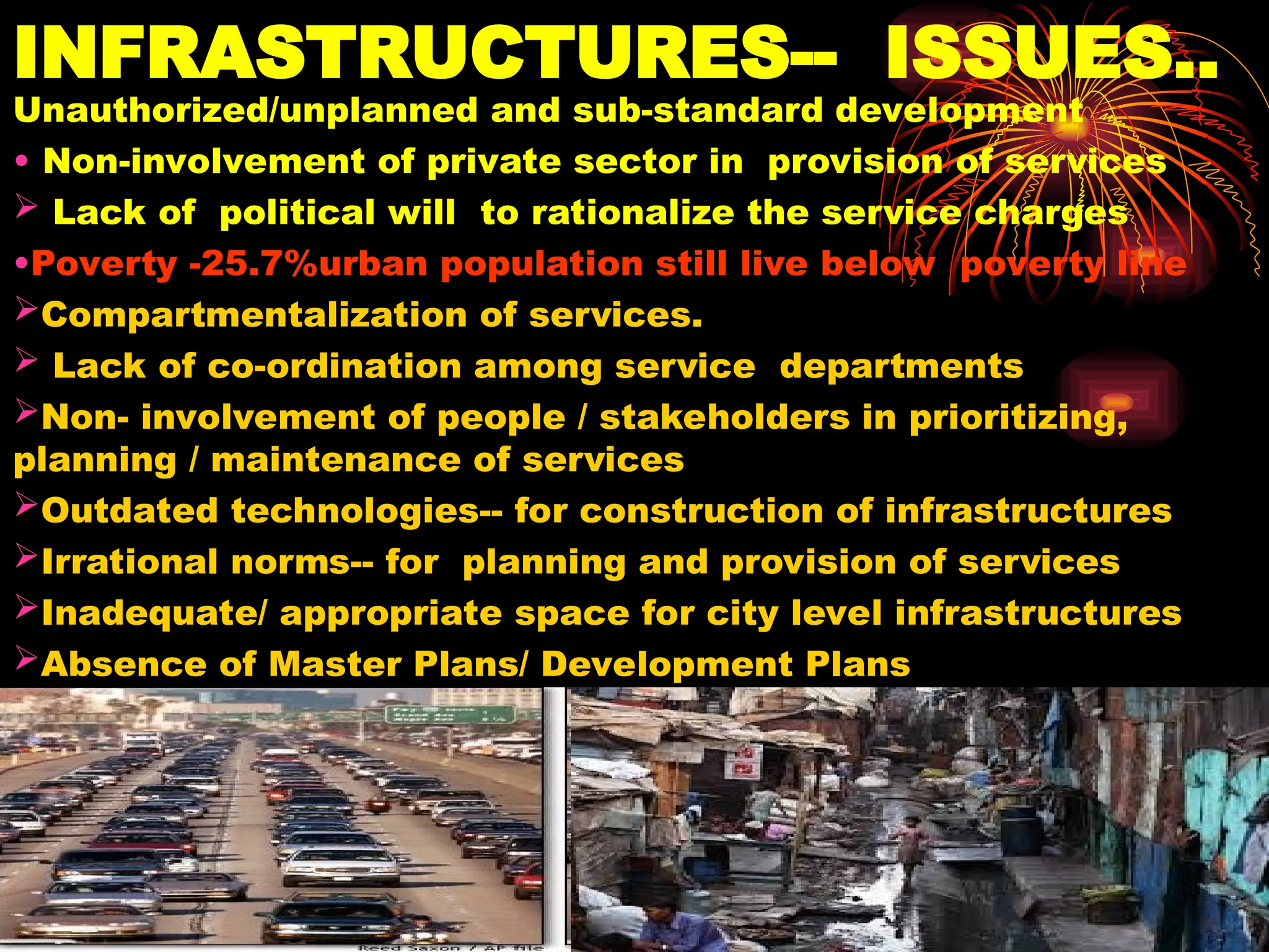 INFRASTRUCTURES-- ISSUES..
Unauthorized/unplanned and sub-standard development
• Non-involvement of private sector in provision of services
 Lack of political will to rationalize the service charges
•Poverty -25.7%urban population still live below poverty line
Compartmentalization of services.
 Lack of co-ordination among service departments
Non- involvement of people / stakeholders in prioritizing,
planning / maintenance of services
Outdated technologies-- for construction of infrastructures
Irrational norms-- for planning and provision of services
Inadequate/ appropriate space for city level infrastructures
Absence of Master Plans/ Development Plans
 