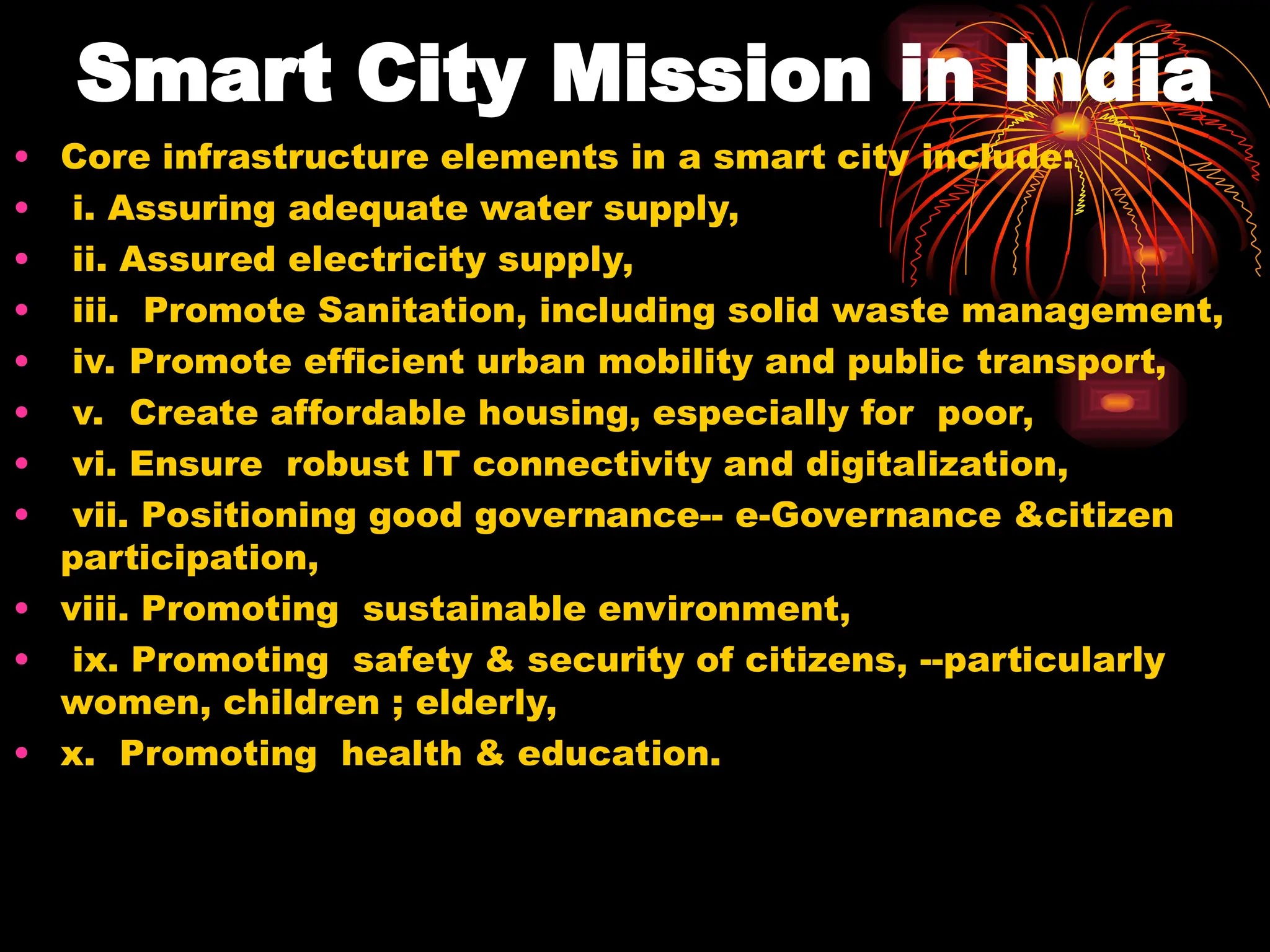 Smart City Mission in India
• Core infrastructure elements in a smart city include:
• i. Assuring adequate water supply,
• ii. Assured electricity supply,
• iii. Promote Sanitation, including solid waste management,
• iv. Promote efficient urban mobility and public transport,
• v. Create affordable housing, especially for poor,
• vi. Ensure robust IT connectivity and digitalization,
• vii. Positioning good governance-- e-Governance &citizen
participation,
• viii. Promoting sustainable environment,
• ix. Promoting safety & security of citizens, --particularly
women, children ; elderly,
• x. Promoting health & education.
 