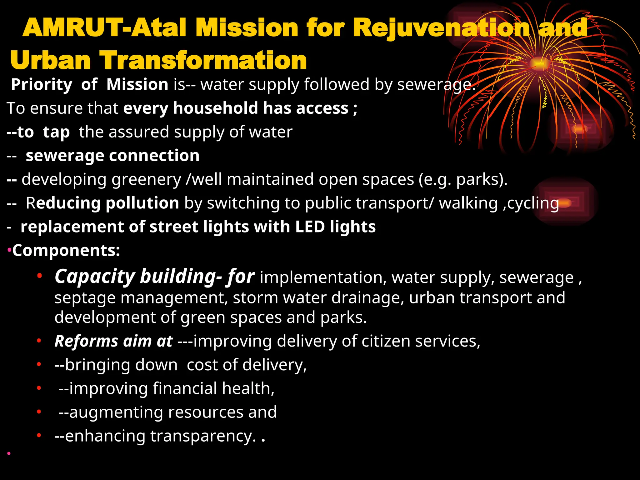 AMRUT-Atal Mission for Rejuvenation and
Urban Transformation
Priority of Mission is-- water supply followed by sewerage.
To ensure that every household has access ;
--to tap the assured supply of water
-- sewerage connection
-- developing greenery /well maintained open spaces (e.g. parks).
-- Reducing pollution by switching to public transport/ walking ,cycling
- replacement of street lights with LED lights
•Components:
• Capacity building- for implementation, water supply, sewerage ,
septage management, storm water drainage, urban transport and
development of green spaces and parks.
• Reforms aim at ---improving delivery of citizen services,
• --bringing down cost of delivery,
• --improving financial health,
• --augmenting resources and
• --enhancing transparency. .
•
 