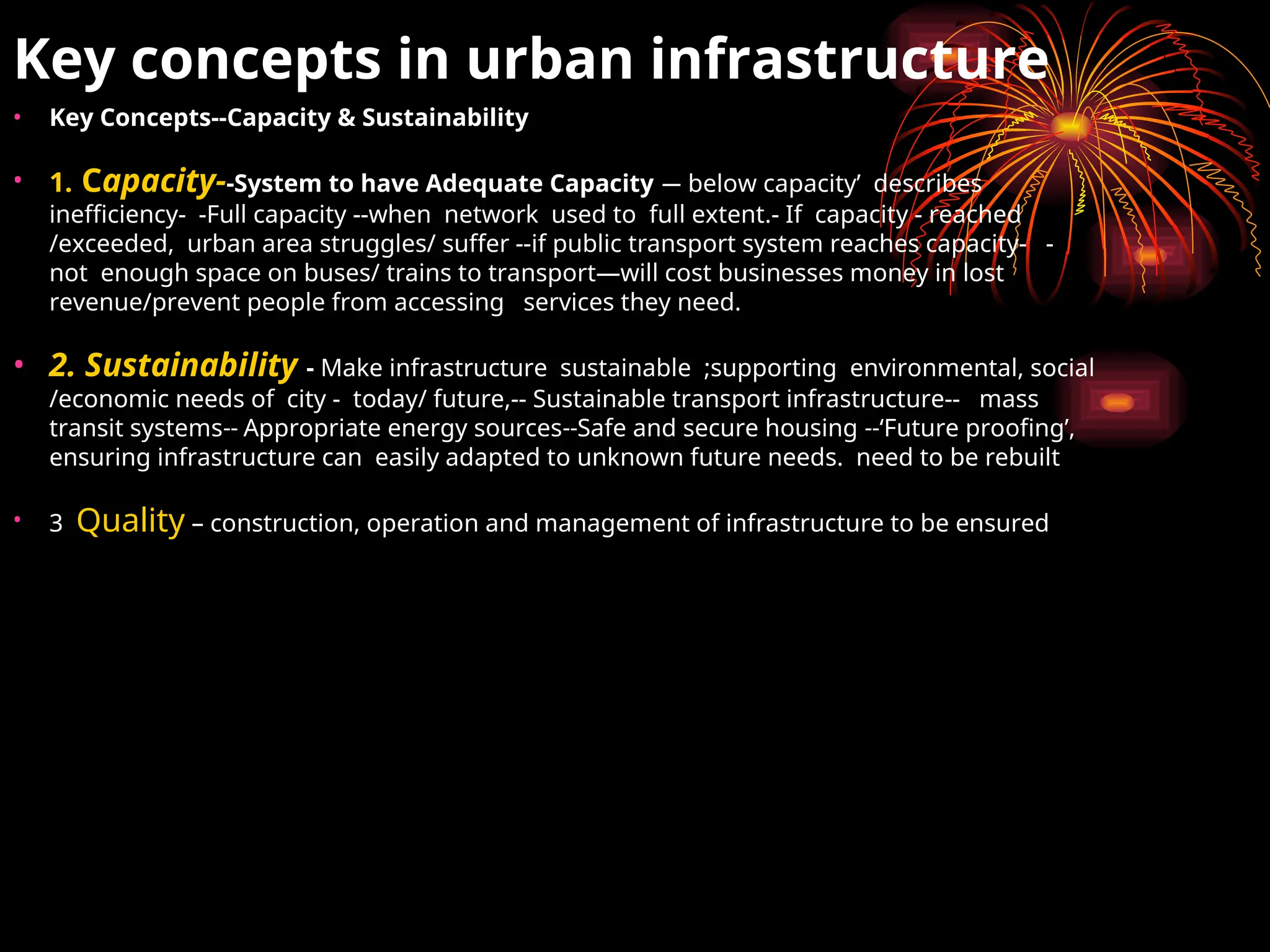 Key concepts in urban infrastructure
• Key Concepts--Capacity & Sustainability
• 1. Capacity--System to have Adequate Capacity — below capacity’ describes
inefficiency- -Full capacity --when network used to full extent.- If capacity - reached
/exceeded, urban area struggles/ suffer --if public transport system reaches capacity- -
not enough space on buses/ trains to transport—will cost businesses money in lost
revenue/prevent people from accessing services they need.
• 2. Sustainability - Make infrastructure sustainable ;supporting environmental, social
/economic needs of city - today/ future,-- Sustainable transport infrastructure-- mass
transit systems-- Appropriate energy sources--Safe and secure housing --‘Future proofing’,
ensuring infrastructure can easily adapted to unknown future needs. need to be rebuilt
• 3 Quality – construction, operation and management of infrastructure to be ensured
 