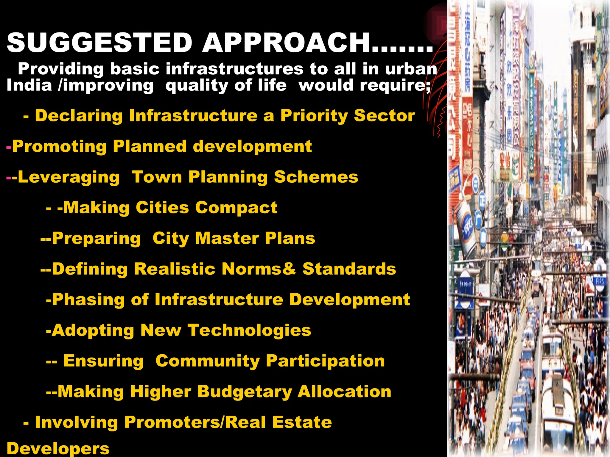 SUGGESTED APPROACH…….
Providing basic infrastructures to all in urban
India /improving quality of life would require;
- Declaring Infrastructure a Priority Sector
-Promoting Planned development
--Leveraging Town Planning Schemes
- -Making Cities Compact
--Preparing City Master Plans
--Defining Realistic Norms& Standards
-Phasing of Infrastructure Development
-Adopting New Technologies
-- Ensuring Community Participation
--Making Higher Budgetary Allocation
- Involving Promoters/Real Estate
Developers
 