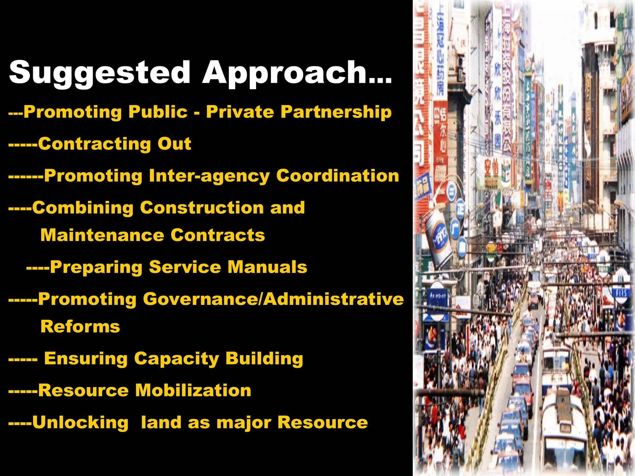 Suggested Approach...
---Promoting Public - Private Partnership
-----Contracting Out
------Promoting Inter-agency Coordination
----Combining Construction and
Maintenance Contracts
----Preparing Service Manuals
-----Promoting Governance/Administrative
Reforms
----- Ensuring Capacity Building
-----Resource Mobilization
----Unlocking land as major Resource
 