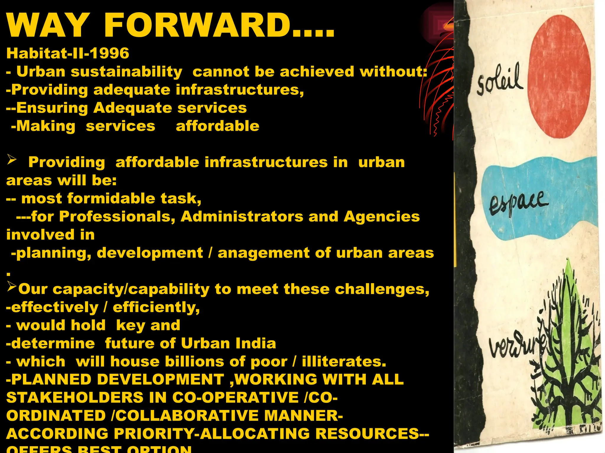 WAY FORWARD….
Habitat-II-1996
- Urban sustainability cannot be achieved without:
-Providing adequate infrastructures,
--Ensuring Adequate services
-Making services affordable
 Providing affordable infrastructures in urban
areas will be:
-- most formidable task,
---for Professionals, Administrators and Agencies
involved in
-planning, development / anagement of urban areas
.
Our capacity/capability to meet these challenges,
-effectively / efficiently,
- would hold key and
-determine future of Urban India
- which will house billions of poor / illiterates.
-PLANNED DEVELOPMENT ,WORKING WITH ALL
STAKEHOLDERS IN CO-OPERATIVE /CO-
ORDINATED /COLLABORATIVE MANNER-
ACCORDING PRIORITY-ALLOCATING RESOURCES--
 