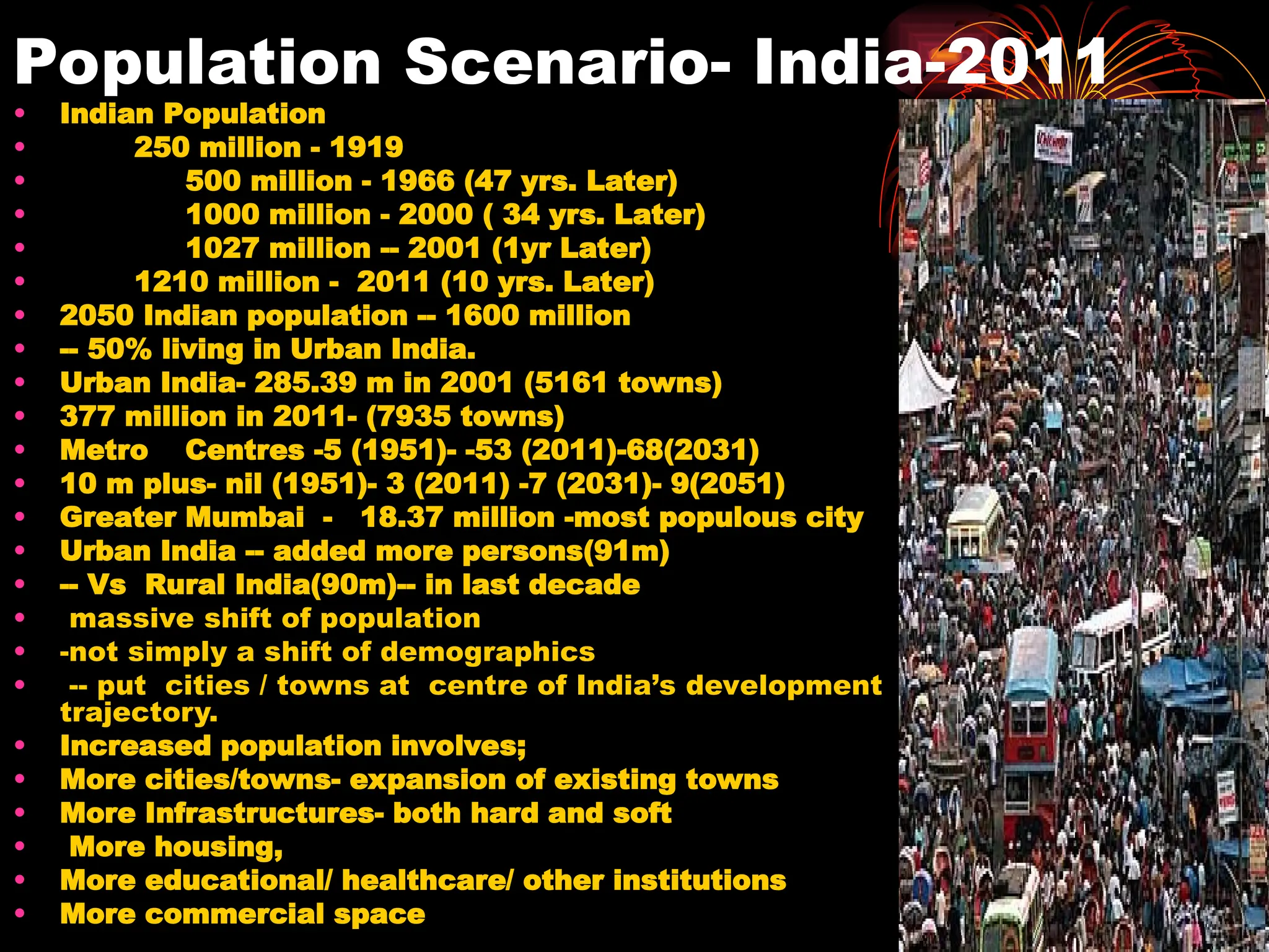 Population Scenario- India-2011
• Indian Population
• 250 million - 1919
• 500 million - 1966 (47 yrs. Later)
• 1000 million - 2000 ( 34 yrs. Later)
• 1027 million -- 2001 (1yr Later)
• 1210 million - 2011 (10 yrs. Later)
• 2050 Indian population -- 1600 million
• -- 50% living in Urban India.
• Urban India- 285.39 m in 2001 (5161 towns)
• 377 million in 2011- (7935 towns)
• Metro Centres -5 (1951)- -53 (2011)-68(2031)
• 10 m plus- nil (1951)- 3 (2011) -7 (2031)- 9(2051)
• Greater Mumbai - 18.37 million -most populous city
• Urban India -- added more persons(91m)
• -- Vs Rural India(90m)-- in last decade
• massive shift of population
• -not simply a shift of demographics
• -- put cities / towns at centre of India’s development
trajectory.
• Increased population involves;
• More cities/towns- expansion of existing towns
• More Infrastructures- both hard and soft
• More housing,
• More educational/ healthcare/ other institutions
• More commercial space
 