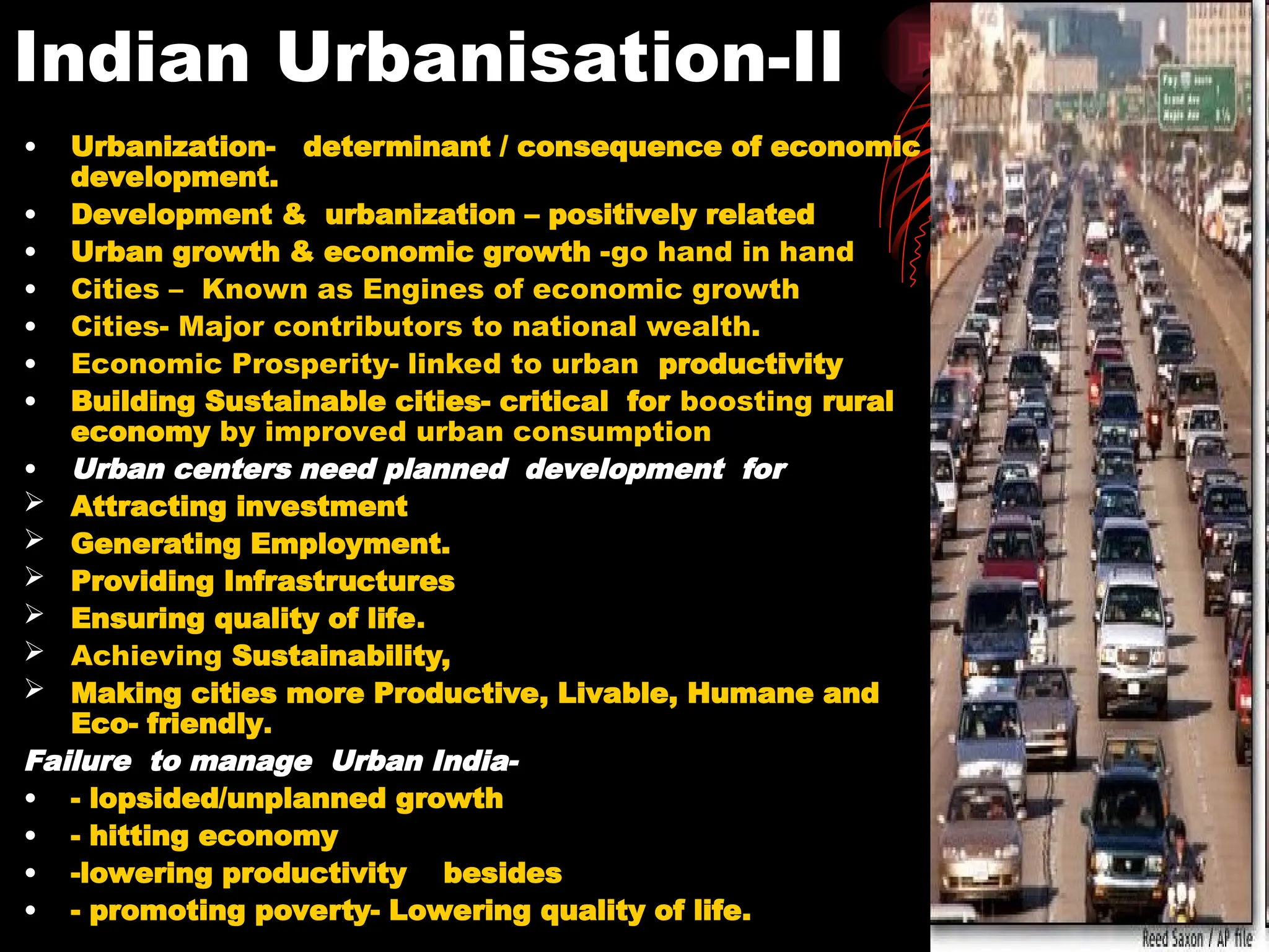 Indian Urbanisation-II
• Urbanization- determinant / consequence of economic
development.
• Development & urbanization – positively related
• Urban growth & economic growth -go hand in hand
• Cities – Known as Engines of economic growth
• Cities- Major contributors to national wealth.
• Economic Prosperity- linked to urban productivity
• Building Sustainable cities- critical for boosting rural
economy by improved urban consumption
• Urban centers need planned development for
 Attracting investment
 Generating Employment.
 Providing Infrastructures
 Ensuring quality of life.
 Achieving Sustainability,
 Making cities more Productive, Livable, Humane and
Eco- friendly.
Failure to manage Urban India-
• - lopsided/unplanned growth
• - hitting economy
• -lowering productivity besides
• - promoting poverty- Lowering quality of life.
 