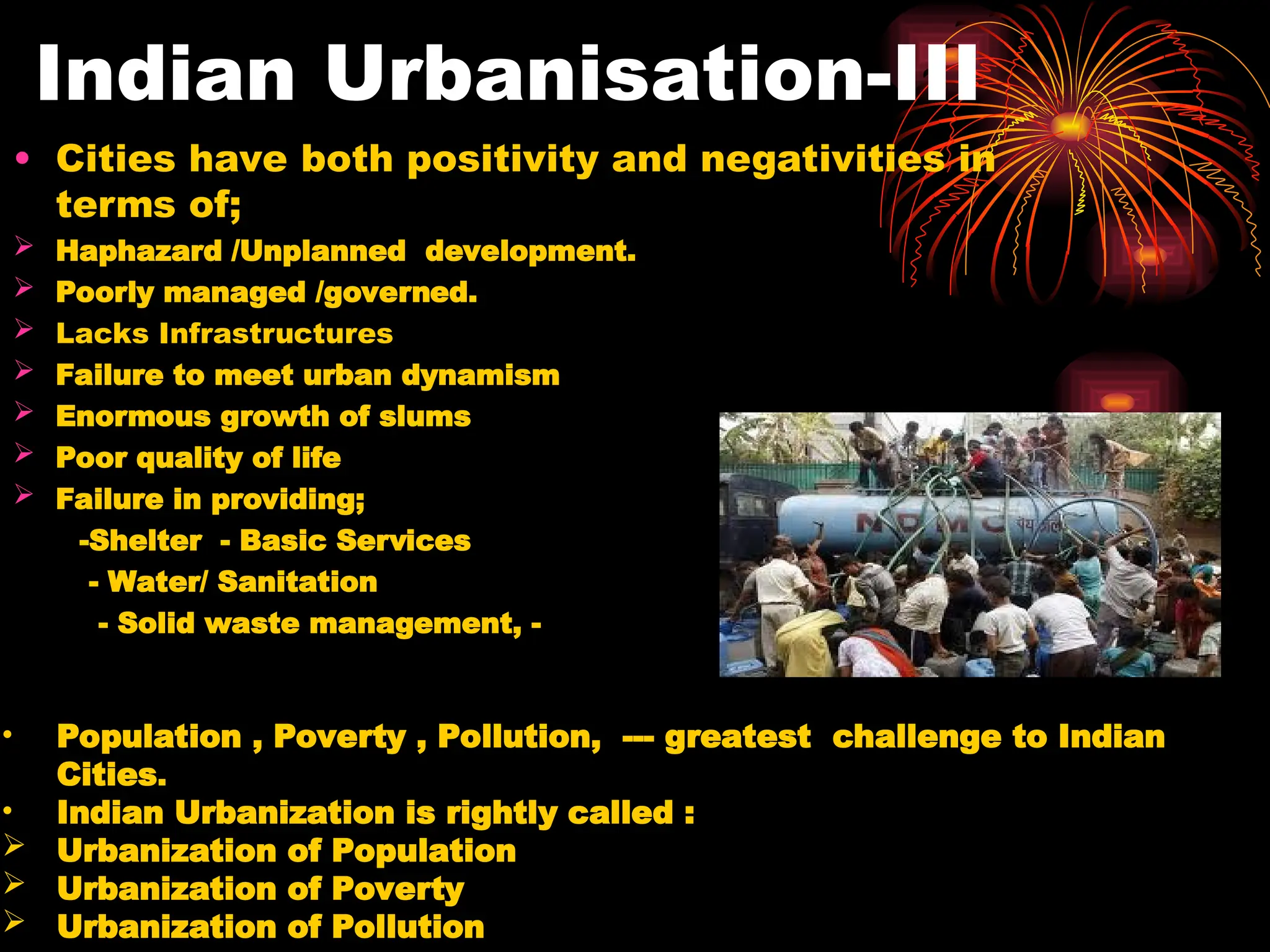 Indian Urbanisation-III
• Cities have both positivity and negativities in
terms of;
 Haphazard /Unplanned development.
 Poorly managed /governed.
 Lacks Infrastructures
 Failure to meet urban dynamism
 Enormous growth of slums
 Poor quality of life
 Failure in providing;
-Shelter - Basic Services
- Water/ Sanitation
- Solid waste management, -
• Population , Poverty , Pollution, --- greatest challenge to Indian
Cities.
• Indian Urbanization is rightly called :
 Urbanization of Population
 Urbanization of Poverty
 Urbanization of Pollution
 