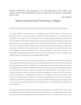 Statuary Publication: This document is the sole publication of the Author. Any misuse and the mis-interpretation by anyone, author does not take the responsibilty for the same. Amit Pokhrel Urban Infrastructure Financing in Nepal 
The process of financing in infrastructure development is quite ineffective in Nepal. It is often argued that investment in infrastructure will ‘pay for itself ’ in the long run because there is a strong positive correlation between growth of productivity and investment in infrastructure, the direction of causation generally being assumed to be from the latter to the former. Improvements in productivity arise not only from economic infrastructure (e.g. transport systems and utility networks) but also social infrastructure (e.g. education and health services) and environmental infrastructure (e.g. water and sewerage networks). Improved transport systems and better educated, better trained and healthier working populations are all prerequisites of economic growth. The possibility of adverse social and economic outcomes arising from a structural gap in the public finances has long been recognized (Bailey 2004). To minimize the risk of such outcomes, the golden rule of public finance is that long term borrowing should only be used to finance capital expenditures on infrastructure. As long as this prudential practice is adhered to, it is generally accepted that governments can be reasonably sure that the higher tax revenues resulting the economic growth fostered by that investment will be sufficient to repay the related public sector debt. Hence, rather than rely on hoped for future economic prosperity to repay the debt incurred in funding infrastructure, developing countries must consider not only from where to get funds for infrastructure but also how to finance repayment of the associated debt. Funding and financing infrastructure must be considered simultaneously if infrastructure is to be provided and maintained and upgraded on a sustainable and resilient basis over its lifetime. Funding refers to the money required to pay for infrastructure upfront. That money can be raised by either the public or private sectors. Funds have conventionally been raised by governments borrowing from financial markets to pay for infrastructure which they  