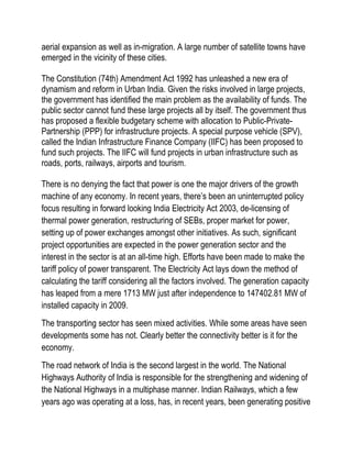 aerial expansion as well as in-migration. A large number of satellite towns have
emerged in the vicinity of these cities.

The Constitution (74th) Amendment Act 1992 has unleashed a new era of
dynamism and reform in Urban India. Given the risks involved in large projects,
the government has identified the main problem as the availability of funds. The
public sector cannot fund these large projects all by itself. The government thus
has proposed a flexible budgetary scheme with allocation to Public-Private-
Partnership (PPP) for infrastructure projects. A special purpose vehicle (SPV),
called the Indian Infrastructure Finance Company (IIFC) has been proposed to
fund such projects. The IIFC will fund projects in urban infrastructure such as
roads, ports, railways, airports and tourism.

There is no denying the fact that power is one the major drivers of the growth
machine of any economy. In recent years, there’s been an uninterrupted policy
focus resulting in forward looking India Electricity Act 2003, de-licensing of
thermal power generation, restructuring of SEBs, proper market for power,
setting up of power exchanges amongst other initiatives. As such, significant
project opportunities are expected in the power generation sector and the
interest in the sector is at an all-time high. Efforts have been made to make the
tariff policy of power transparent. The Electricity Act lays down the method of
calculating the tariff considering all the factors involved. The generation capacity
has leaped from a mere 1713 MW just after independence to 147402.81 MW of
installed capacity in 2009.
The transporting sector has seen mixed activities. While some areas have seen
developments some has not. Clearly better the connectivity better is it for the
economy.
The road network of India is the second largest in the world. The National
Highways Authority of India is responsible for the strengthening and widening of
the National Highways in a multiphase manner. Indian Railways, which a few
years ago was operating at a loss, has, in recent years, been generating positive
 